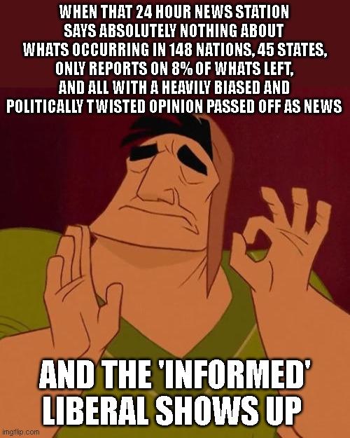 When X just right | WHEN THAT 24 HOUR NEWS STATION SAYS ABSOLUTELY NOTHING ABOUT WHATS OCCURRING IN 148 NATIONS, 45 STATES, ONLY REPORTS ON 8% OF WHATS LEFT, AND ALL WITH A HEAVILY BIASED AND POLITICALLY TWISTED OPINION PASSED OFF AS NEWS; AND THE 'INFORMED' LIBERAL SHOWS UP | image tagged in when x just right | made w/ Imgflip meme maker
