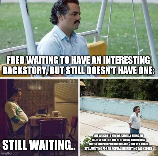 Poor Fred.. - TLW OC memes: part three | FRED WAITING TO HAVE AN INTERESTING BACKSTORY, BUT STILL DOESN'T HAVE ONE:; STILL WAITING.. ALL WE GOT IS HIM ORIGINALLY BEING AN EX-GENERAL FOR THE BLUE ARMY AND IS NOW JUST A SHOPKEEPER BODYGUARD - BUT YET AGAIN STILL WAITING FOR AN ACTUAL INTERESTING BACKSTORY | image tagged in memes,sad pablo escobar,the lego warriors | made w/ Imgflip meme maker