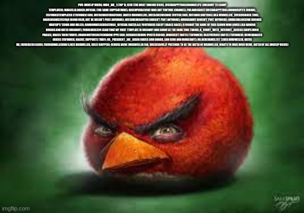 Realistic Red Angry Birds | POV: IMGFLIP USERS; WHO_AM_I (TOP 1); ICEU (THE MOST FAMOUS USER); JUSTAHAPPYTROLLONIMGFLIP3 (UNCANNY TO CANNY TEMPLATES); MARCELLO.BAKER.OFFICIAL (THE SAME COPYCATDUDE); GREENPICKLES987 (HAS GOT YOUTUBE CHANNEL); FINLANDISBEST (JUSTAHAPPYTROLLONIMGFLIP3'S FRIEND); ITSFUNNEHTEMPLATER (ITSFUNNEH FAN); JUSTACHRISTMASTROLL (HATES MRDWELLER); JUSTACHEEMSDOGE (SVTFOE FAN); JUSTAHOLIDAYTROLL AKA MIDWELLER_SUCKSISBACK (IDK); GOLDENSONIC2929Q9 (GOOD USER, BUT HE DOESN'T POST ANYMORE); JUSTAMEMESGUY56 (DOESN'T POST ANYMORE); MRUNCANNY (DOESN'T POST ANYMORE); NUMBERBLOCKFAN (BREAKS IMGFLIP'S TERMS AND RULES); RANDOMNESSCHRISTMAS_OFFICIAL (HATES ALL YOUTUBERS EXCEPT KRACC BACC); (I FORGOT THE NAME OF THIS CLOWN WHO LOVES LISA GAMING ROBLOX AND HATES UNCANNY); TORIISHERE354 (SAID THAT MY FIRST TEMPLATE IS UNCANNY AND CANNY AT THE SAME TIME TRASH); A_FURRY_WITH_INTERNET_ACCESS (SHIPS MIBU PHASES, MAKES THEM FURRY); DRAGONOFTHELOSTKINGDOM (PPG FAN); SCRIBBLEDEMON (POSTS BLOOD); JRWILBERT (HATES ITSFUNNEH); XCATPATROLX (HATES ITSFUNNEH); MEMEHAHA123 (HATES ITSFUNNEH, RACIST, SUPPORTS TMDF); US_PRESIDENT_JOE_BIDEN (HATES LION GUARD, LION KING AND MINECRAFT); NO.NEW.NAMES.YET (LIKES MRDWELLER, HATES ME, FATHERLESS BOZO); THEMRDWELLERFAN (LIKES MRDWELLER, FALEC SHIPPER); RENIITA MEME (MRDWELLER FAN, SUCCESSFULLY PRETENDS TO BE THE HATER OF MRDWELLER, WANTS TO MILK MIBU MEME, HATED BY ALL IMGFLIP USERS) | image tagged in realistic red angry birds | made w/ Imgflip meme maker