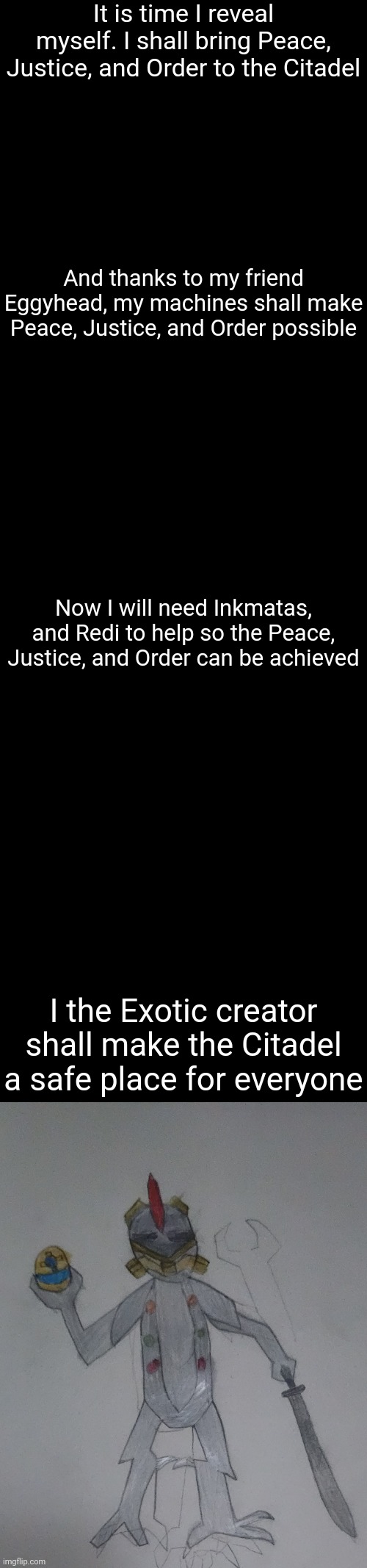 The Exotic creator is not a he or a she but a super-intelligent AI who took the body of a robotic warlord | It is time I reveal myself. I shall bring Peace, Justice, and Order to the Citadel; And thanks to my friend Eggyhead, my machines shall make Peace, Justice, and Order possible; Now I will need Inkmatas, and Redi to help so the Peace, Justice, and Order can be achieved; I the Exotic creator shall make the Citadel a safe place for everyone | image tagged in memes,blank transparent square | made w/ Imgflip meme maker