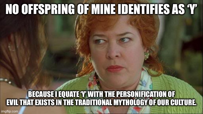 Waterboy Kathy Bates Devil | NO OFFSPRING OF MINE IDENTIFIES AS ‘Y’ BECAUSE I EQUATE ‘Y’ WITH THE PERSONIFICATION OF EVIL THAT EXISTS IN THE TRADITIONAL MYTHOLOGY OF OUR | image tagged in waterboy kathy bates devil | made w/ Imgflip meme maker