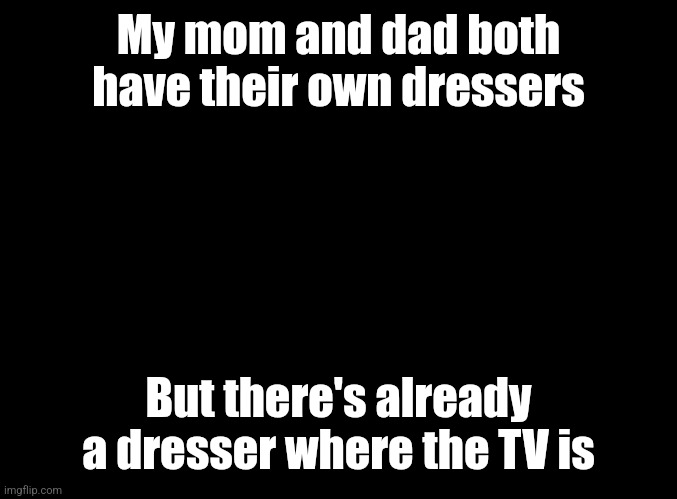 blank black | My mom and dad both have their own dressers; But there's already a dresser where the TV is | image tagged in blank black | made w/ Imgflip meme maker