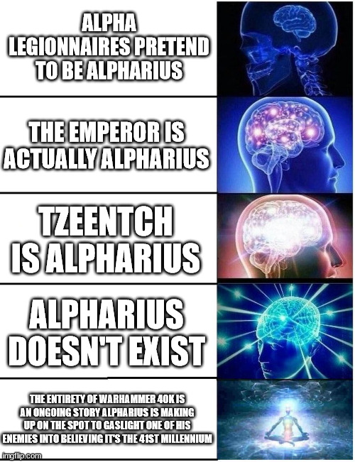 Je m'appelle Alpharius | ALPHA LEGIONNAIRES PRETEND TO BE ALPHARIUS; THE EMPEROR IS ACTUALLY ALPHARIUS; TZEENTCH IS ALPHARIUS; ALPHARIUS DOESN'T EXIST; THE ENTIRETY OF WARHAMMER 40K IS AN ONGOING STORY ALPHARIUS IS MAKING UP ON THE SPOT TO GASLIGHT ONE OF HIS ENEMIES INTO BELIEVING IT'S THE 41ST MILLENNIUM | image tagged in expanding brain 5 panel | made w/ Imgflip meme maker