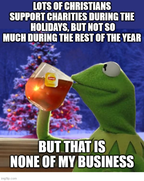 We can do better | LOTS OF CHRISTIANS SUPPORT CHARITIES DURING THE  HOLIDAYS, BUT NOT SO MUCH DURING THE REST OF THE YEAR; BUT THAT IS NONE OF MY BUSINESS | image tagged in kermit christmas tea,dank,christian,memes,r/dankchristianmemes,charity | made w/ Imgflip meme maker