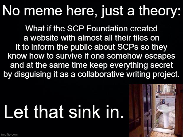 But hey that's just a theory, AN SCP THEORY. | No meme here, just a theory:; What if the SCP Foundation created a website with almost all their files on it to inform the public about SCPs so they know how to survive if one somehow escapes and at the same time keep everything secret by disguising it as a collaborative writing project. Let that sink in. | image tagged in black background,scp,let that sink in | made w/ Imgflip meme maker