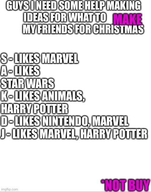 Please help me | GUYS I NEED SOME HELP MAKING IDEAS FOR WHAT TO                    MY FRIENDS FOR CHRISTMAS; S - LIKES MARVEL 
A - LIKES STAR WARS
K - LIKES ANIMALS, HARRY POTTER 
D - LIKES NINTENDO, MARVEL
J - LIKES MARVEL, HARRY POTTER; MAKE; *NOT BUY | image tagged in blank white template | made w/ Imgflip meme maker