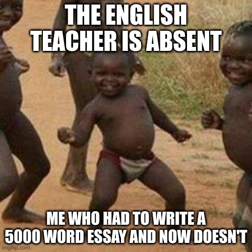 smart title for school meme | THE ENGLISH TEACHER IS ABSENT; ME WHO HAD TO WRITE A 5000 WORD ESSAY AND NOW DOESN'T | image tagged in memes,third world success kid | made w/ Imgflip meme maker