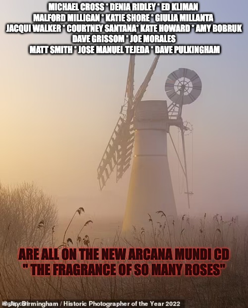 MICHAEL CROSS * DENIA RIDLEY * ED KLIMAN 
MALFORD MILLIGAN * KATIE SHORE * GIULIA MILLANTA 
JACQUI WALKER * COURTNEY SANTANA* KATE HOWARD * AMY BOBRUK
DAVE GRISSOM * JOE MORALES   MATT SMITH * JOSE MANUEL TEJEDA * DAVE PULKINGHAM; ARE ALL ON THE NEW ARCANA MUNDI CD
" THE FRAGRANCE OF SO MANY ROSES" | made w/ Imgflip meme maker