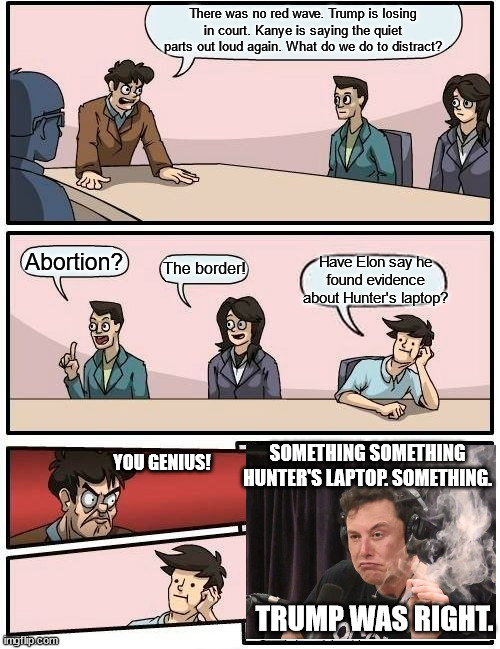 Boardroom Meeting Suggestion |  There was no red wave. Trump is losing in court. Kanye is saying the quiet parts out loud again. What do we do to distract? Abortion? Have Elon say he found evidence about Hunter's laptop? The border! SOMETHING SOMETHING HUNTER'S LAPTOP. SOMETHING. YOU GENIUS! TRUMP WAS RIGHT. | image tagged in memes,boardroom meeting suggestion | made w/ Imgflip meme maker