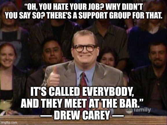 There’s a support group for EVERYTHING |  “OH, YOU HATE YOUR JOB? WHY DIDN'T YOU SAY SO? THERE'S A SUPPORT GROUP FOR THAT. IT'S CALLED EVERYBODY, AND THEY MEET AT THE BAR.”
― DREW CAREY ― | image tagged in drew carey,job,workplace,bar | made w/ Imgflip meme maker