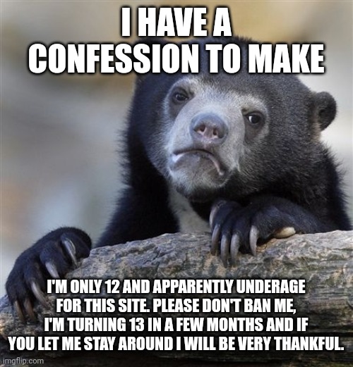 I understand if you still ban me. | I HAVE A CONFESSION TO MAKE; I'M ONLY 12 AND APPARENTLY UNDERAGE FOR THIS SITE. PLEASE DON'T BAN ME, I'M TURNING 13 IN A FEW MONTHS AND IF YOU LET ME STAY AROUND I WILL BE VERY THANKFUL. | image tagged in memes,confession bear | made w/ Imgflip meme maker