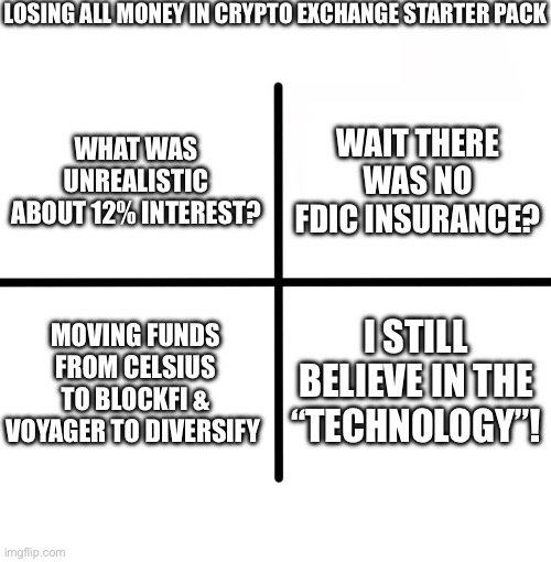 Blank Starter Pack Meme | LOSING ALL MONEY IN CRYPTO EXCHANGE STARTER PACK; WAIT THERE WAS NO FDIC INSURANCE? WHAT WAS UNREALISTIC ABOUT 12% INTEREST? MOVING FUNDS FROM CELSIUS TO BLOCKFI & VOYAGER TO DIVERSIFY; I STILL BELIEVE IN THE “TECHNOLOGY”! | image tagged in memes,blank starter pack,Buttcoin | made w/ Imgflip meme maker