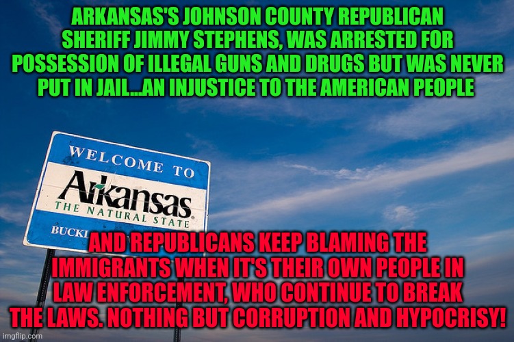 Welcome to Arkansas | ARKANSAS'S JOHNSON COUNTY REPUBLICAN SHERIFF JIMMY STEPHENS, WAS ARRESTED FOR POSSESSION OF ILLEGAL GUNS AND DRUGS BUT WAS NEVER PUT IN JAIL...AN INJUSTICE TO THE AMERICAN PEOPLE; AND REPUBLICANS KEEP BLAMING THE IMMIGRANTS WHEN IT'S THEIR OWN PEOPLE IN LAW ENFORCEMENT, WHO CONTINUE TO BREAK THE LAWS. NOTHING BUT CORRUPTION AND HYPOCRISY! | image tagged in welcome to arkansas | made w/ Imgflip meme maker