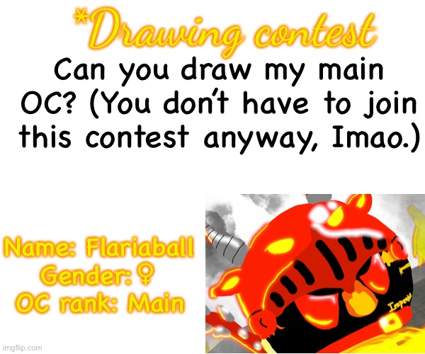 Write your username in the comment if you want to join | *Drawing contest; Can you draw my main OC? (You don’t have to join this contest anyway, Imao.); Name: Flariaball

Gender:♀

OC rank: Main | image tagged in contest | made w/ Imgflip meme maker