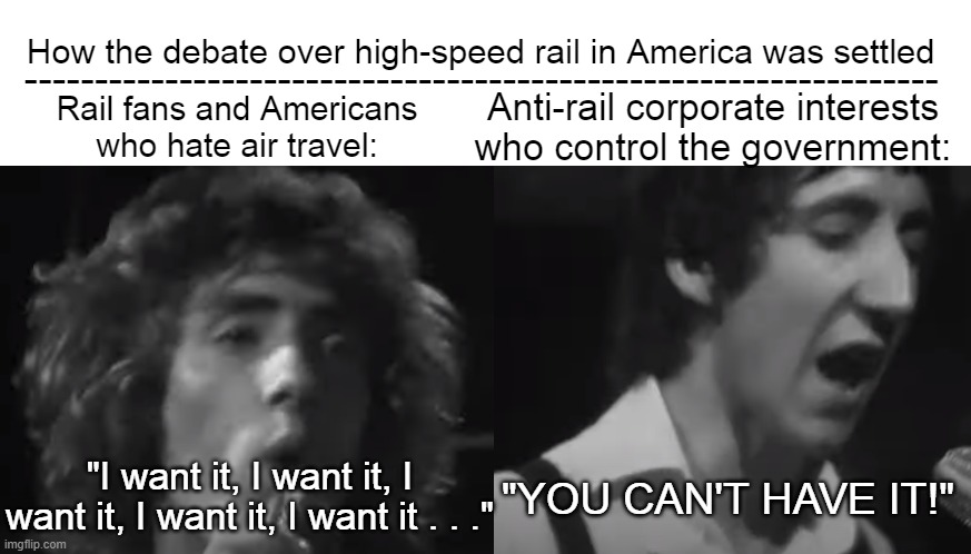Who High-Speed Rail in USA | -----------------------------------------------------------------; How the debate over high-speed rail in America was settled; Anti-rail corporate interests who control the government:; Rail fans and Americans who hate air travel:; "YOU CAN'T HAVE IT!"; "I want it, I want it, I want it, I want it, I want it . . ." | image tagged in the who,high speed rail,american high speed rail,you can't have it | made w/ Imgflip meme maker