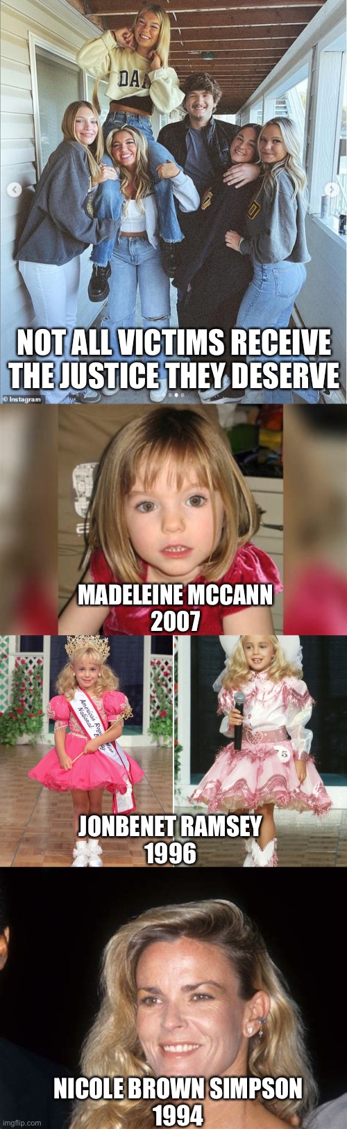 So few make the news. Every year there are hundreds in Chicago alone. | NOT ALL VICTIMS RECEIVE THE JUSTICE THEY DESERVE; MADELEINE MCCANN
2007; JONBENET RAMSEY
1996; NICOLE BROWN SIMPSON
1994 | image tagged in murders,no justice,moscow idaho,madeleine mccann,jonbenet ramsey,nicole brown simpson | made w/ Imgflip meme maker
