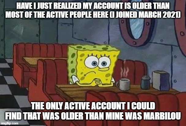 I don't know if theres something else happening, (like date resets for name changes) so yea | HAVE I JUST REALIZED MY ACCOUNT IS OLDER THAN MOST OF THE ACTIVE PEOPLE HERE (I JOINED MARCH 2021); THE ONLY ACTIVE ACCOUNT I COULD FIND THAT WAS OLDER THAN MINE WAS MARBILOU | image tagged in spongebob coffee | made w/ Imgflip meme maker