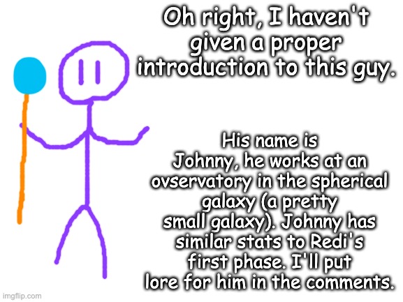 Johnny | Oh right, I haven't given a proper introduction to this guy. His name is Johnny, he works at an ovservatory in the spherical galaxy (a pretty small galaxy). Johnny has similar stats to Redi's first phase. I'll put lore for him in the comments. | image tagged in blank white template | made w/ Imgflip meme maker