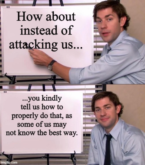 Jim Halpert Explains | How about instead of attacking us... ...you kindly tell us how to properly do that, as some of us may not know the best way. | image tagged in jim halpert explains | made w/ Imgflip meme maker
