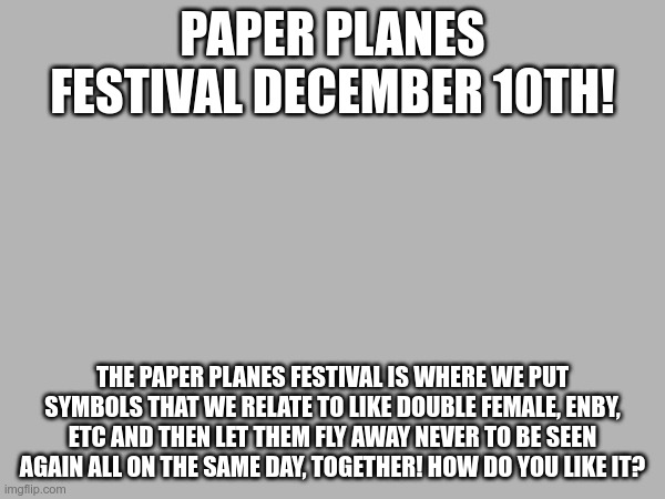 I should make an announcement template... 3 | PAPER PLANES FESTIVAL DECEMBER 10TH! THE PAPER PLANES FESTIVAL IS WHERE WE PUT SYMBOLS THAT WE RELATE TO LIKE DOUBLE FEMALE, ENBY, ETC AND THEN LET THEM FLY AWAY NEVER TO BE SEEN AGAIN ALL ON THE SAME DAY, TOGETHER! HOW DO YOU LIKE IT? | made w/ Imgflip meme maker