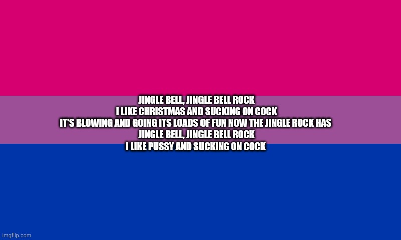 New bisexual Christmas song: (I am bi) | JINGLE BELL, JINGLE BELL ROCK
I LIKE CHRISTMAS AND SUCKING ON COCK

IT'S BLOWING AND GOING ITS LOADS OF FUN NOW THE JINGLE ROCK HAS 

JINGLE BELL, JINGLE BELL ROCK
I LIKE PUSSY AND SUCKING ON COCK | image tagged in bi flag | made w/ Imgflip meme maker
