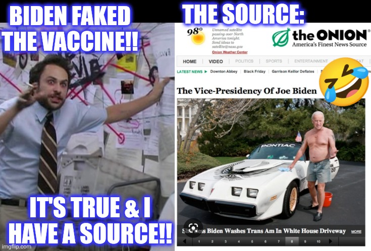 BIDEN FAKED THE VACCINE!! IT'S TRUE & I
HAVE A SOURCE!! THE SOURCE: ? | image tagged in charlie conspiracy always sunny in philidelphia | made w/ Imgflip meme maker