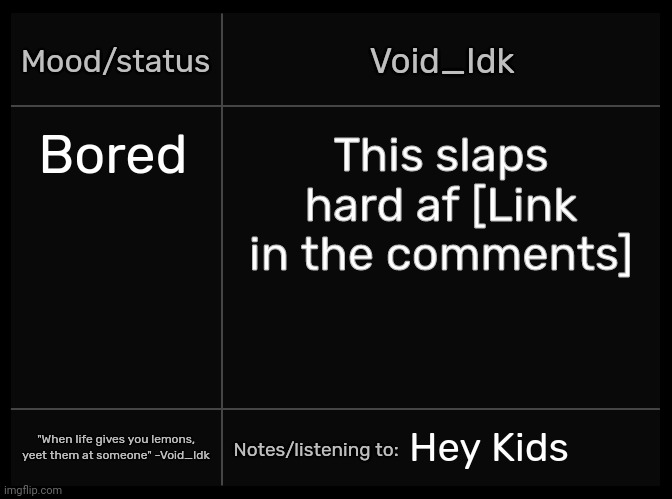 [If you don't have Spotify or can't go on Spotify, search up "Hey Kids" on YouTube] | Bored; This slaps hard af [Link in the comments]; Hey Kids | image tagged in idk's void template,idk,stuff,s o u p,carck | made w/ Imgflip meme maker