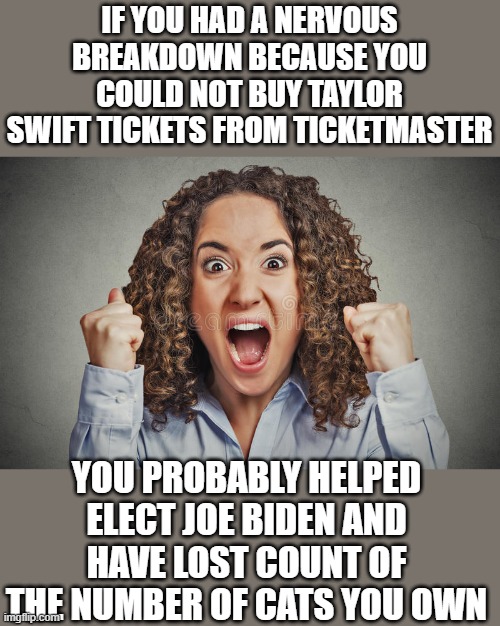 yep | IF YOU HAD A NERVOUS BREAKDOWN BECAUSE YOU COULD NOT BUY TAYLOR SWIFT TICKETS FROM TICKETMASTER; YOU PROBABLY HELPED ELECT JOE BIDEN AND HAVE LOST COUNT OF THE NUMBER OF CATS YOU OWN | image tagged in democrats | made w/ Imgflip meme maker