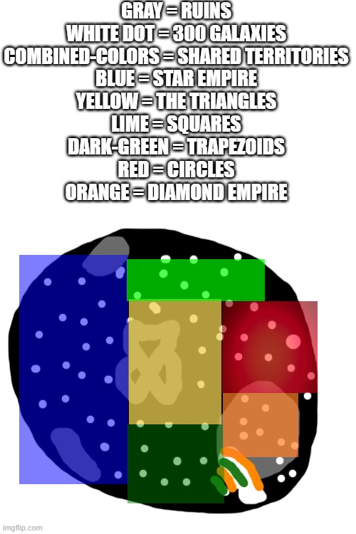 Shapeverse Territories | GRAY = RUINS

WHITE DOT = 300 GALAXIES

COMBINED-COLORS = SHARED TERRITORIES

BLUE = STAR EMPIRE

YELLOW = THE TRIANGLES

LIME = SQUARES

DARK-GREEN = TRAPEZOIDS

RED = CIRCLES

ORANGE = DIAMOND EMPIRE | image tagged in blank white template | made w/ Imgflip meme maker