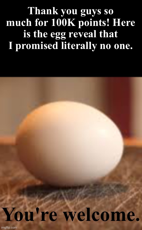 I am scared about this tbh ngl | Thank you guys so much for 100K points! Here is the egg reveal that I promised literally no one. You're welcome. | image tagged in memes,funny,gifs,cats,politics,video games | made w/ Imgflip meme maker