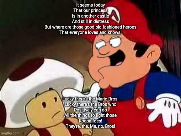 It seems today
That our princess
Is in another castle
And still in distress
But where are those good old fashioned heroes
That everyone loves and knows! Lucky there's the Mario Bros!
Lucky there's the Bros who
Positively can do
All the things to fight those
Koopa foes!
They're, the, Ma, rio, Bros! | made w/ Imgflip meme maker