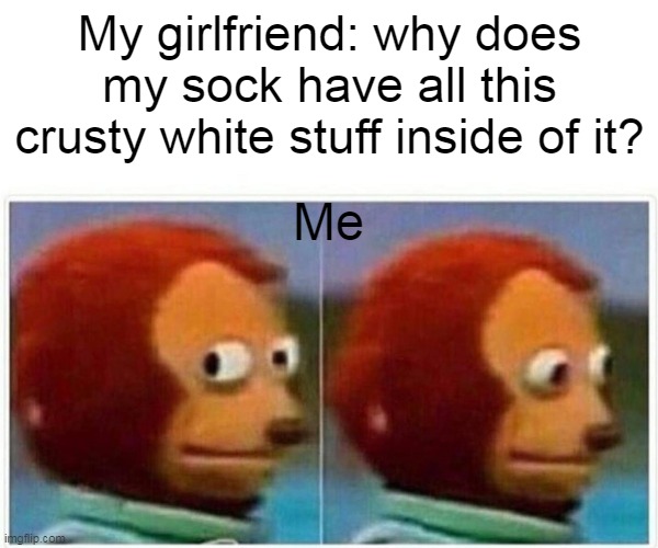 My girlfriend: why does my sock have all this crusty white stuff inside of it? | My girlfriend: why does my sock have all this crusty white stuff inside of it? Me | image tagged in memes,monkey puppet,masterbation,funny,girlfriend,sock | made w/ Imgflip meme maker