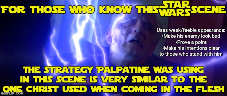 Maybe skip this if you don't know this scene... | For those who know this @scene; Uses weak/feeble appearance:
•Make his enemy look bad
•Prove a point
•Make his intentions clear
to those who stand with him; The strategy Palpatine was using in this scene is very similar to the one Christ used when coming in the flesh | image tagged in religion,jesus christ,christianity,holy bible,star wars,emperor palpatine | made w/ Imgflip meme maker