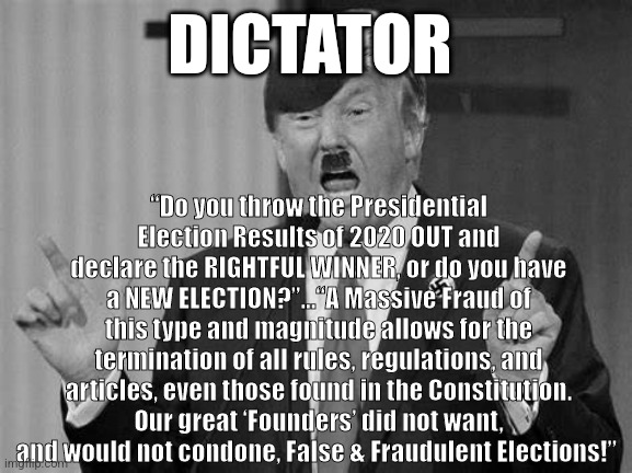 Dictator wanna be | DICTATOR; “Do you throw the Presidential Election Results of 2020 OUT and declare the RIGHTFUL WINNER, or do you have a NEW ELECTION?”...“A Massive Fraud of this type and magnitude allows for the termination of all rules, regulations, and articles, even those found in the Constitution. Our great ‘Founders’ did not want, and would not condone, False & Fraudulent Elections!” | made w/ Imgflip meme maker