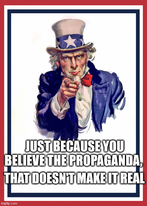 Propaganda | JUST BECAUSE YOU BELIEVE THE PROPAGANDA, THAT DOESN'T MAKE IT REAL | image tagged in uncle sam,propaganda | made w/ Imgflip meme maker