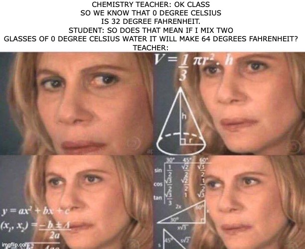 this is totally a chemistry confusion that makes me stand on a fence... | CHEMISTRY TEACHER: OK CLASS SO WE KNOW THAT 0 DEGREE CELSIUS IS 32 DEGREE FAHRENHEIT.
STUDENT: SO DOES THAT MEAN IF I MIX TWO GLASSES OF 0 DEGREE CELSIUS WATER IT WILL MAKE 64 DEGREES FAHRENHEIT?
TEACHER: | image tagged in math lady/confused lady,visible confusion,chemistry | made w/ Imgflip meme maker