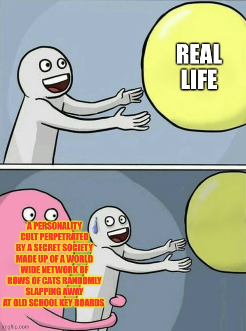 Running Away Balloon Meme | REAL LIFE; A PERSONALITY CULT PERPETRATED BY A SECRET SOCIETY MADE UP OF A WORLD WIDE NETWORK OF ROWS OF CATS RANDOMLY SLAPPING AWAY AT OLD SCHOOL KEY BOARDS | image tagged in memes,running away balloon | made w/ Imgflip meme maker