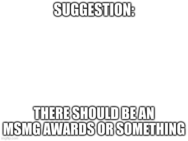 Unless that already exists. | SUGGESTION:; THERE SHOULD BE AN MSMG AWARDS OR SOMETHING | made w/ Imgflip meme maker