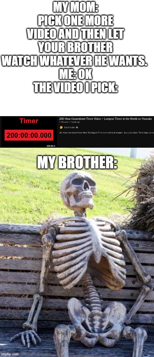 MY MOM: PICK ONE MORE VIDEO AND THEN LET YOUR BROTHER WATCH WHATEVER HE WANTS. 
ME: OK
THE VIDEO I PICK:; MY BROTHER: | image tagged in memes,waiting skeleton | made w/ Imgflip meme maker