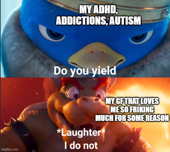 this made my day. i hope it made urs to :) | MY ADHD, ADDICTIONS, AUTISM; MY GF THAT LOVES ME SO FRIKING MUCH FOR SOME REASON | image tagged in do you yield | made w/ Imgflip meme maker