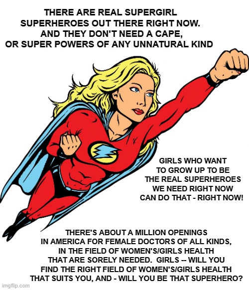 Hey Girls! - Wanna Be A Real Superhero? | THERE ARE REAL SUPERGIRL SUPERHEROES OUT THERE RIGHT NOW.  AND THEY DON'T NEED A CAPE, OR SUPER POWERS OF ANY UNNATURAL KIND; GIRLS WHO WANT TO GROW UP TO BE THE REAL SUPERHEROES WE NEED RIGHT NOW CAN DO THAT - RIGHT NOW! THERE'S ABOUT A MILLION OPENINGS IN AMERICA FOR FEMALE DOCTORS OF ALL KINDS, IN THE FIELD OF WOMEN'S/GIRLS HEALTH THAT ARE SORELY NEEDED.  GIRLS -- WILL YOU FIND THE RIGHT FIELD OF WOMEN'S/GIRLS HEALTH THAT SUITS YOU, AND - WILL YOU BE THAT SUPERHERO? | image tagged in female superhero,womens health,female doctors,girls,health,healthcare | made w/ Imgflip meme maker