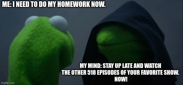 That one time at night... | ME: I NEED TO DO MY HOMEWORK NOW. MY MIND: STAY UP LATE AND WATCH 
THE OTHER 518 EPISODES OF YOUR FAVORITE SHOW. 
NOW! | image tagged in memes,evil kermit | made w/ Imgflip meme maker