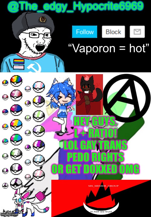 MSMG announcement templates be like: | @The_edgy_Hypocrite6969; “Vaporon = hot”; HEY GUYS. L + RATIO!
LOL GAY TRANS PEDO RIGHTS OR GET DOXXED OMG | image tagged in memes | made w/ Imgflip meme maker
