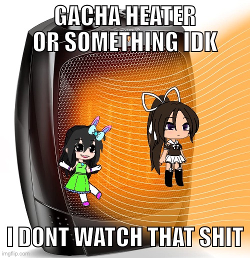 heater | GACHA HEATER OR SOMETHING IDK; I DONT WATCH THAT SHIT | image tagged in heater | made w/ Imgflip meme maker