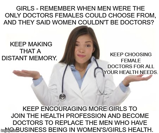 What Girls Really Want | GIRLS - REMEMBER WHEN MEN WERE THE ONLY DOCTORS FEMALES COULD CHOOSE FROM, AND THEY SAID WOMEN COULDN'T BE DOCTORS? KEEP MAKING THAT A DISTANT MEMORY. KEEP CHOOSING FEMALE DOCTORS FOR ALL YOUR HEALTH NEEDS. KEEP ENCOURAGING MORE GIRLS TO JOIN THE HEALTH PROFESSION AND BECOME DOCTORS TO REPLACE THE MEN WHO HAVE NO BUSINESS BEING IN WOMEN'S/GIRLS HEALTH. | image tagged in female doctor shrug,womens health,girls health,health,healthcare,female doctors | made w/ Imgflip meme maker