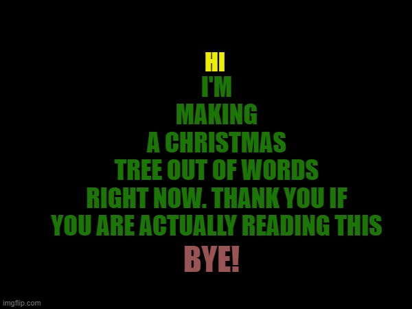 Memey Christmas, Everyone! |  HI; I'M
MAKING
A CHRISTMAS
TREE OUT OF WORDS
RIGHT NOW. THANK YOU IF
YOU ARE ACTUALLY READING THIS; BYE! | image tagged in christmas,tree,merry christmas,memes | made w/ Imgflip meme maker