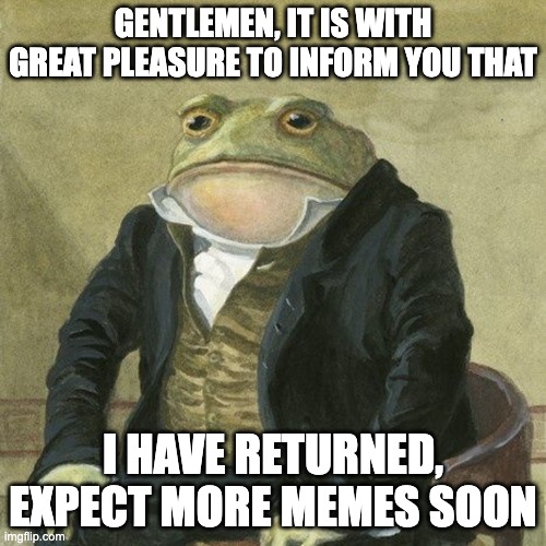 I'm back |  GENTLEMEN, IT IS WITH GREAT PLEASURE TO INFORM YOU THAT; I HAVE RETURNED, EXPECT MORE MEMES SOON | image tagged in gentlemen it is with great pleasure to inform you that | made w/ Imgflip meme maker