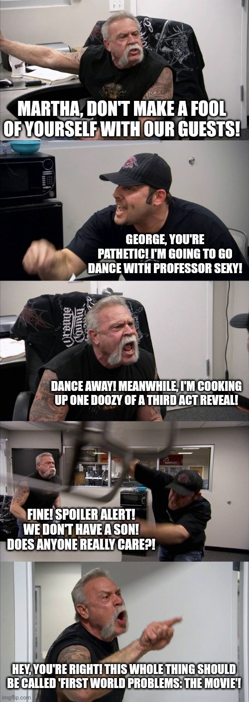 Who's Afraid Of Virginia Woolf? | MARTHA, DON'T MAKE A FOOL OF YOURSELF WITH OUR GUESTS! GEORGE, YOU'RE PATHETIC! I'M GOING TO GO DANCE WITH PROFESSOR SEXY! DANCE AWAY! MEANWHILE, I'M COOKING UP ONE DOOZY OF A THIRD ACT REVEAL! FINE! SPOILER ALERT! WE DON'T HAVE A SON! DOES ANYONE REALLY CARE?! HEY, YOU'RE RIGHT! THIS WHOLE THING SHOULD BE CALLED 'FIRST WORLD PROBLEMS: THE MOVIE'! | image tagged in memes,american chopper argument | made w/ Imgflip meme maker