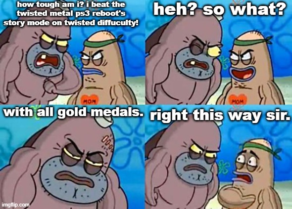 "welcome to the playstation pitoon, how tough are ya?" | how tough am i? i beat the twisted metal ps3 reboot's story mode on twisted diffuculty! heh? so what? with all gold medals. right this way sir. | image tagged in welcome to the salty spitoon,twisted metal,ps3,playstation,gamer,video games | made w/ Imgflip meme maker