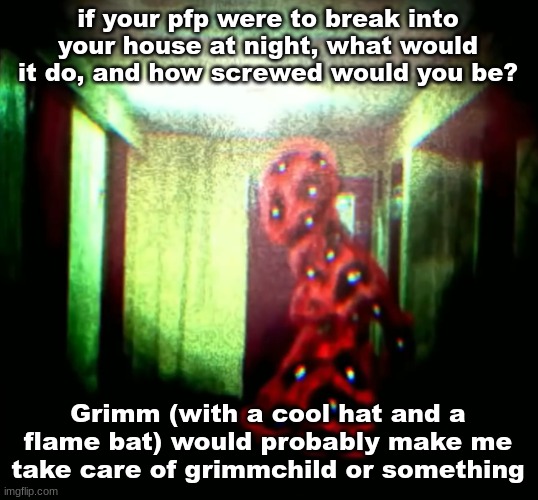 woopwoopwoopwoop | if your pfp were to break into your house at night, what would it do, and how screwed would you be? Grimm (with a cool hat and a flame bat) would probably make me take care of grimmchild or something | image tagged in woopwoopwoopwoop | made w/ Imgflip meme maker